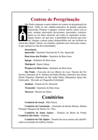 39




             Centros de Peregrinação
       São Paulo congrega o maior número de centros de peregrinação do
          Brasil. Afora as três cidades-santuários de grande expressão
          (Aparecida, Pirapora e Iguape), existem muitos outros com as
          mais variadas motivações devocionais, procurados, rotineira-
          mente ou em datas especiais, por todos os segmentos sociais.
          Alguns destes, em que pese a quantidade de pessoas que atra-
          em, chegam a passar quase despercebidos por sua inclusão na
rotina das cidades. Outros, ao contrário, quebram essa rotina pelo impac-
to que causam na vida das comunidades.
      Ocorrência:
      Aparecida - Santuário Nacional de N. Sra. Aparecida
      Bom Jesus dos Perdões - Santuário do Bom Jesus
      Iguape - Santuário do Bom Jesus
      Mairiporã - Santa Cabeça
      Pirapora do Bom Jesus - Santuário do Bom Jesus
      São Paulo - Convento da Luz (Bairro da Luz), Túmulo de Frei
Galvão, Santuário de N. Senhora da Penha (Penha), Santuário das Almas
(Ponte Pequena), Santuário de São Judas Tadeu (Jabaquara), Igreja dos
Enforcados - Devoção ao Chaguinha (Liberdade)
      Tambaú - Túmulo do Pe. Donizetti
      Tremembé - Santuário do Bom Jesus
      Maracaí - Menino da Tábua

                         Cemitérios
      Cemitério do Araçá - Mãe Felícia
      Cemitério da Consolação - Antoninho da Rocha Marmo, Marina
Portugal, Marquesa de Santos, Pe. Vítor
     Cemitério de Santo Amaro - Túmulos do Bento do Portão
Cemitério São Paulo - Izildinha
      Cemitério da Vila Alpina - Túmulo dos treze mortos não identifi-
cados no incêndio do Edifício Joelma.
 