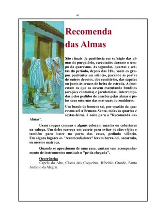 40




                     Recomenda
                     das Almas
                     São rituais de penitência em sufrágio das al-
                     mas do purgatório, executados durante o tem-
                     po da quaresma. Às segundas, quartas e sex-
                     tas do período, depois das 21h., saem os gru-
                     pos penitentes em silêncio, parando às portas
                     de outros devotos, dos cemitérios, das capelas
                     ou junto às cruzes de beira de estrada. Admo-
                     estam os que os ouvem executando benditos
                     (orações cantadas) e jaculatórias, interrompi-
                     das pelos pedidos de orações pelas almas e pe-
                     los sons soturnos das matracas ou zunidores.
                     Um bando de homens sai, por ocasião da qua-
                     resma até a Semana Santa, todas as quartas e
                     sextas-feiras, à noite para a "Recomenda das
Almas".
      Usam roupas comuns e alguns colocam mantos ou cobertores
na cabeça. Um deles carrega um cacete para evitar os cães-vigias e
também para bater na porta das casas, pedindo silêncio.
Em alguns lugares os "recomendadores" levam berra-boi, sacarraia,
ou mesmo matraca.
     Quando se aproximam de uma casa, cantam sem acompanha-
mento de instrumentos musicais o "pé da chegada".
      Ocorrência:
      Capela do Alto, Cássia dos Coqueiros, Ribeirão Grande, Santo
Antônio da Alegria.
 