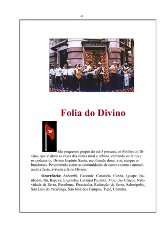 43




                  Folia do Divino


                  São pequenos grupos de até 5 pessoas, os Foliões do Di-
vino, que visitam as casas das zonas rural e urbana, cantando os feitos e
os poderes do Divino Espírito Santo, recolhendo donativos, sempre a-
bundantes. Percorrendo assim as comunidades de canto a canto e anunci-
ando a festa, avivam a fé no Divino.
      Ocorrência: Anhembi, Caconde, Cananéia, Cunha, Iguape, Ita-
nhaém, Itu, Itapeva, Lagoinha, Laranjal Paulista, Mogi das Cruzes, Nati-
vidade da Serra, Paraibuna, Piracicaba, Redenção da Serra, Salesópolis,
São Luís do Paraitinga, São José dos Campos, Tietê, Ubatuba.
 