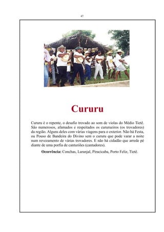47




                         Cururu
Cururu é o repente, o desafio trovado ao som de violas do Médio Tietê.
São numerosos, afamados e respeitados os cururueiros (os trovadores)
da região. Alguns deles com várias viagens para o exterior. Não há Festa,
ou Pouso de Bandeira do Divino sem o cururu que pode varar a noite
num revezamento de várias trovadores. E não há cidadão que arrede pé
diante de uma porfia de canturiões (cantadores).
      Ocorrência: Conchas, Laranjal, Piracicaba, Porto Feliz, Tietê.
 