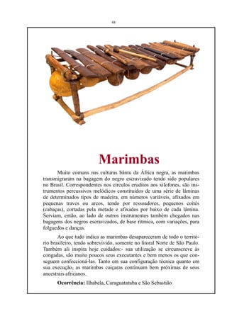 48




                         Marimbas
      Muito comuns nas culturas bântu da África negra, as marimbas
transmigraram na bagagem do negro escravizado tendo sido populares
no Brasil. Correspondentes nos círculos eruditos aos xilofones, são ins-
trumentos percussivos melódicos constituídos de uma série de lâminas
de determinados tipos de madeira, em números variáveis, afixados em
pequenas traves ou arcos, tendo por ressoadores, pequenos coités
(cabaças), cortadas pela metade e afixados por baixo de cada lâmina.
Serviam, então, ao lado de outros instrumentos também chegados nas
bagagens dos negros escravizados, de base rítmica, com variações, para
folguedos e danças.
       Ao que tudo indica as marimbas desapareceram de todo o territó-
rio brasileiro, tendo sobrevivido, somente no litoral Norte de São Paulo.
Também ali inspira hoje cuidados:- sua utilização se circunscreve às
congadas, são muito poucos seus executantes e bem menos os que con-
seguem confeccioná-las. Tanto em sua configuração técnica quanto em
sua execução, as marimbas caiçaras continuam bem próximas de seus
ancestrais africanos.
      Ocorrência: Ilhabela, Caraguatatuba e São Sebastião
 