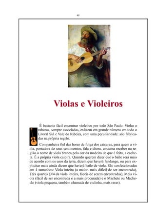 49




                Violas e Violeiros

      É bastante fácil encontrar violeiros por todo São Paulo. Violas e
     rabecas, sempre associadas, existem em grande número em todo o
     Litoral Sul e Vale do Ribeira, com uma peculiaridade: são fabrica-
     das na própria região.
        Companheira fiel das horas de folga dos caiçaras, para quem a vi-
ola, portadora de seus sentimentos, fala e chora, costuma receber na re-
gião o nome de viola branca pela cor da madeira de que é feita, a cache-
ta. É a própria viola caipira. Quando querem dizer que o baile será mais
de acordo com os usos da terra, dizem que haverá fandango, ou para ex-
plicitar mais ainda dizem que haverá baile de viola. São confeccionadas
em 4 tamanhos: Viola inteira (a maior, mais difícil de ser encontrada),
Três quartos (3/4 da viola inteira, fáceis de serem encontradas), Meia vi-
ola (fácil de ser encontrada e a mais procurada) e o Machete ou Mache-
tão (viola pequena, também chamada de viulinha, mais raras).
 