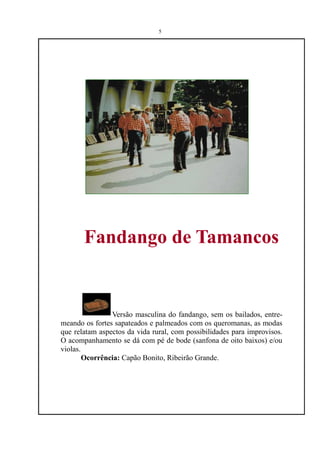 5




       Fandango de Tamancos


                Versão masculina do fandango, sem os bailados, entre-
meando os fortes sapateados e palmeados com os queromanas, as modas
que relatam aspectos da vida rural, com possibilidades para improvisos.
O acompanhamento se dá com pé de bode (sanfona de oito baixos) e/ou
violas.
        Ocorrência: Capão Bonito, Ribeirão Grande.
 
