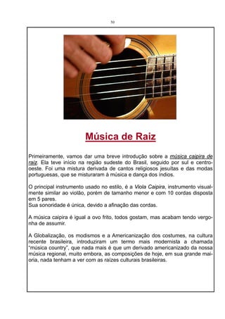 50




                        Música de Raiz
Primeiramente, vamos dar uma breve introdução sobre a música caipira de
raiz. Ela teve início na região sudeste do Brasil, seguido por sul e centro-
oeste. Foi uma mistura derivada de cantos religiosos jesuítas e das modas
portuguesas, que se misturaram à música e dança dos índios.

O principal instrumento usado no estilo, é a Viola Caipira, instrumento visual-
mente similar ao violão, porém de tamanho menor e com 10 cordas disposta
em 5 pares.
Sua sonoridade é única, devido a afinação das cordas.

A música caipira é igual a ovo frito, todos gostam, mas acabam tendo vergo-
nha de assumir.

A Globalização, os modismos e a Americanização dos costumes, na cultura
recente brasileira, introduziram um termo mais modernista a chamada
“música country”, que nada mais é que um derivado americanizado da nossa
música regional, muito embora, as composições de hoje, em sua grande mai-
oria, nada tenham a ver com as raízes culturais brasileiras.
 