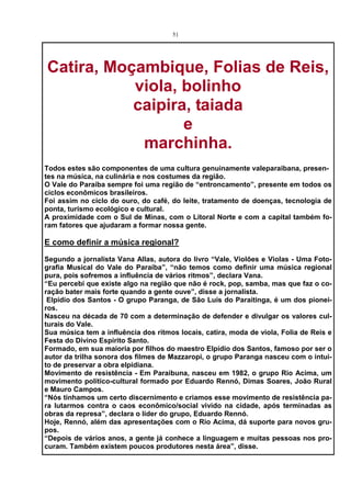 51




Catira, Moçambique, Folias de Reis,
           viola, bolinho
           caipira, taiada
                  e
            marchinha.
Todos estes são componentes de uma cultura genuinamente valeparaibana, presen-
tes na música, na culinária e nos costumes da região.
O Vale do Paraíba sempre foi uma região de “entroncamento”, presente em todos os
ciclos econômicos brasileiros.
Foi assim no ciclo do ouro, do café, do leite, tratamento de doenças, tecnologia de
ponta, turismo ecológico e cultural.
A proximidade com o Sul de Minas, com o Litoral Norte e com a capital também fo-
ram fatores que ajudaram a formar nossa gente.

E como definir a música regional?

Segundo a jornalista Vana Allas, autora do livro “Vale, Violões e Violas - Uma Foto-
grafia Musical do Vale do Paraíba”, “não temos como definir uma música regional
pura, pois sofremos a influência de vários ritmos”, declara Vana.
“Eu percebi que existe algo na região que não é rock, pop, samba, mas que faz o co-
ração bater mais forte quando a gente ouve”, disse a jornalista.
 Elpídio dos Santos - O grupo Paranga, de São Luís do Paraitinga, é um dos pionei-
ros.
Nasceu na década de 70 com a determinação de defender e divulgar os valores cul-
turais do Vale.
Sua música tem a influência dos ritmos locais, catira, moda de viola, Folia de Reis e
Festa do Divino Espírito Santo.
Formado, em sua maioria por filhos do maestro Elpídio dos Santos, famoso por ser o
autor da trilha sonora dos filmes de Mazzaropi, o grupo Paranga nasceu com o intui-
to de preservar a obra elpidiana.
Movimento de resistência - Em Paraibuna, nasceu em 1982, o grupo Rio Acima, um
movimento político-cultural formado por Eduardo Rennó, Dimas Soares, João Rural
e Mauro Campos.
“Nós tínhamos um certo discernimento e criamos esse movimento de resistência pa-
ra lutarmos contra o caos econômico/social vivido na cidade, após terminadas as
obras da represa”, declara o líder do grupo, Eduardo Rennó.
Hoje, Rennó, além das apresentações com o Rio Acima, dá suporte para novos gru-
pos.
“Depois de vários anos, a gente já conhece a linguagem e muitas pessoas nos pro-
curam. Também existem poucos produtores nesta área”, disse.
 