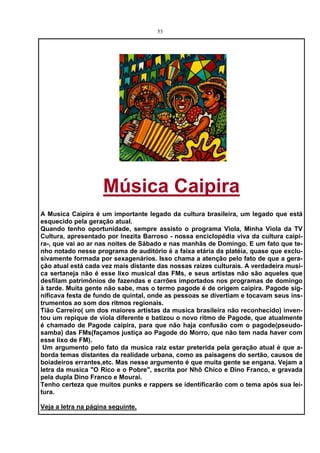 53




                    Música Caipira
A Musica Caipira é um importante legado da cultura brasileira, um legado que está
esquecido pela geração atual.
Quando tenho oportunidade, sempre assisto o programa Viola, Minha Viola da TV
Cultura, apresentado por Inezita Barroso - nossa enciclopédia viva da cultura caipi-
ra-, que vai ao ar nas noites de Sábado e nas manhãs de Domingo. E um fato que te-
nho notado nesse programa de auditório é a faixa etária da platéia, quase que exclu-
sivamente formada por sexagenários. Isso chama a atenção pelo fato de que a gera-
ção atual está cada vez mais distante das nossas raízes culturais. A verdadeira musi-
ca sertaneja não é esse lixo musical das FMs, e seus artistas não são aqueles que
desfilam patrimônios de fazendas e carrões importados nos programas de domingo
à tarde. Muita gente não sabe, mas o termo pagode é de origem caipira. Pagode sig-
nificava festa de fundo de quintal, onde as pessoas se divertiam e tocavam seus ins-
trumentos ao som dos ritmos regionais.
Tião Carreiro( um dos maiores artistas da musica brasileira não reconhecido) inven-
tou um repique de viola diferente e batizou o novo ritmo de Pagode, que atualmente
é chamado de Pagode caipira, para que não haja confusão com o pagode(pseudo-
samba) das FMs(façamos justiça ao Pagode do Morro, que não tem nada haver com
esse lixo de FM).
 Um argumento pelo fato da musica raiz estar preterida pela geração atual é que a-
borda temas distantes da realidade urbana, como as paisagens do sertão, causos de
boiadeiros errantes,etc. Mas nesse argumento é que muita gente se engana. Vejam a
letra da musica "O Rico e o Pobre", escrita por Nhô Chico e Dino Franco, e gravada
pela dupla Dino Franco e Mourai.
Tenho certeza que muitos punks e rappers se identificarão com o tema após sua lei-
tura.

Veja a letra na página seguinte.
 