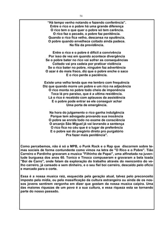 54

                 “Há tempo venho notando e fazendo conferência”.
                   Entre o rico e o pobre há uma grande diferença
                   O rico tem o que quer o pobre só tem carência.
                     O rico faz o pecado, o pobre faz penitência.
                  Quando o rico fica velho, descansa na opulência.
                  O pobre quando envelhece coitado ainda padece.
                                Na fila da previdência.

                    Entre o rico e o pobre é difícil a convivência
                  Por isso de vez em quando acontece divergência
                Se o pobre bater no rico vai sofrer as consequências
                    Coitado vai pra cadeia por praticar violência
                 Se o rico bater no pobre, ninguém faz advertência
                O azar é do mais fraco, diz que o pobre enche o saco
                             E o rico perde a paciência.

               Existe uma velha lenda que me lembro com frequência
              Diz que quando morre um pobre e um rico na adjacência
                  O rico monta no pobre todo cheio de imponência
                   Toca lá pro paraíso, que é a ultima residência.
                  Lá o rico é recebido com aplausos da assistência
                    E o pobre pode entrar se ele conseguir achar
                               Uma porta de emergência.

                  Na hora do julgamento o rico ganha indulgência
                   Porque tem advogado provando sua inocência
                  O pobre se enrola todo no exame de consciência
                  O arcanjo São Miguel já vai lavrando a sentença
                   O rico fica no céu que é o lugar de preferência
                   E o pobre sai do pregório direto pro purgatório
                              Pra fazer mais penitência".


Como percebemos, não é só a MPB, o Punk Rock e o Rap que discorrem sobre te-
mas sociais de forma contundente como vimos na letra de "O Rico e o Pobre". Tião
Carreiro e Pardinho gravaram a musica "Filhinho de Papai", uma alfinetada na juven-
tude burguesa dos anos 60. Tonico e Tinoco compuseram e gravaram a bela toada
"Boi de Carro", onde falam da exploração do trabalho através do reencontro do ve-
lho carreiro, já cansado e sem dinheiro, e o seu fiel boi carreiro, descaído pelo oficio
e marcado para o corte.

Essa é a nossa musica raiz, esquecida pela geração atual, talvez pelo preconceito
imposto pela mídia, ou pela massificação da cultura estrangeira ou ainda de os nos-
sos jovens sentirem vergonha em dizer que gostam da nossa musica caipira. Uma
das maiores riquezas de um povo é a sua cultura, e essa riqueza esta se tornando
parte do nosso passado.
 