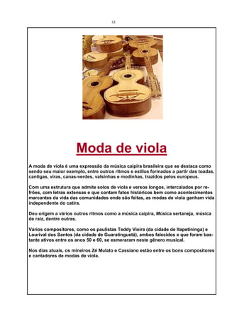 55




                     Moda de viola
A moda de viola é uma expressão da música caipira brasileira que se destaca como
sendo seu maior exemplo, entre outros ritmos e estilos formados a partir das toadas,
cantigas, viras, canas-verdes, valsinhas e modinhas, trazidos pelos europeus.

Com uma estrutura que admite solos de viola e versos longos, intercalados por re-
frões, com letras extensas e que contam fatos históricos bem como acontecimentos
marcantes da vida das comunidades onde são feitas, as modas de viola ganham vida
independente do catira.

Deu origem a vários outros ritmos como a música caipira, Música sertaneja, música
de raiz, dentre outras.

Vários compositores, como os paulistas Teddy Vieira (da cidade de Itapetininga) e
Lourival dos Santos (da cidade de Guaratinguetá), ambos falecidos e que foram bas-
tante ativos entre os anos 50 e 60, se esmeraram neste gênero musical.

Nos dias atuais, os mineiros Zé Mulato e Cassiano estão entre os bons compositores
e cantadores de modas de viola.
 