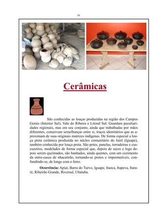 59




                      Cerâmicas


            São conhecidas as louças produzidas na região dos Campos
Gerais (Interior Sul), Vale do Ribeira e Litoral Sul. Guardam peculiari-
dades regionais, mas em seu conjunto, ainda que trabalhadas por mãos
diferentes, conservam semelhanças entre si, traços identitários que as a-
proximam de suas originais matrizes indígenas. De forma especial a lou-
ça preta cerâmica produzida no núcleo comunitário do Jairê (Iguape),
também conhecida por louça preta. São potes, panelas, torradeiras e cus-
cuzeiros, modelados de forma especial que, depois de secos e logo de-
pois serem queimados, são banhados, ainda quentes, com um cozimento
da entre-casca de nhacatirão, tornando-se pretos e impermeáveis, con-
fundindo-se, de longe com o ferro.
       Ocorrência: Apiaí, Barra do Turvo, Iguape, Itaoca, Itapeva, Itara-
ré, Ribeirão Grande, Riversul, Ubatuba.
 