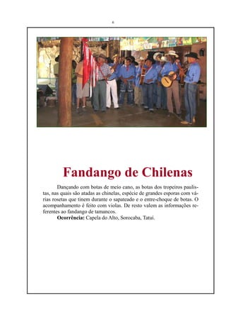 6




         Fandango de Chilenas
       Dançando com botas de meio cano, as botas dos tropeiros paulis-
tas, nas quais são atadas as chinelas, espécie de grandes esporas com vá-
rias rosetas que tinem durante o sapateado e o entre-choque de botas. O
acompanhamento é feito com violas. De resto valem as informações re-
ferentes ao fandango de tamancos.
       Ocorrência: Capela do Alto, Sorocaba, Tatuí.
 