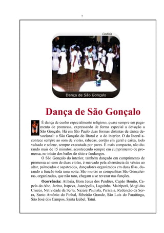 7




         Dança de São Gonçalo
        É dança de cunho especialmente religioso, quase sempre em paga-
       mento de promessa, expressando de forma especial a devoção a
       São Gonçalo. Há em São Paulo duas formas distintas de dança de-
       vocional: o São Gonçalo do litoral e o do interior. O do litoral a-
contece sempre ao som de violas, rabecas, cordas em geral e caixa, todo
valsado e solene, sempre executada por pares. É mais compacto, não du-
rando mais de 15 minutos, acontecendo sempre em cumprimento de pro-
messa, no início dos bailes de sítio e fandangos.
        O São Gonçalo do interior, também dançado em cumprimento de
promessa ao som de duas violas, é marcado pela alternância de vênias ao
altar, palmeados e sapateados, dançadores organizados em duas filas, du-
rando a função toda uma noite. São muitas as companhias São Gonçalei-
ras, organizadas, que não raro, chegam a se revezar nas funções.
        Ocorrência: Atibaia, Bom Jesus dos Perdões, Capão Bonito, Ca-
pela do Alto, Jarinu, Itapeva, Joanópolis, Lagoinha, Mairiporã, Mogi das
Cruzes, Natividade da Serra, Nazaré Paulista, Piracaia, Redenção da Ser-
ra, Santo Antônio do Pinhal, Ribeirão Grande, São Luís do Paraitinga,
São José dos Campos, Santa Izabel, Tatuí.
 