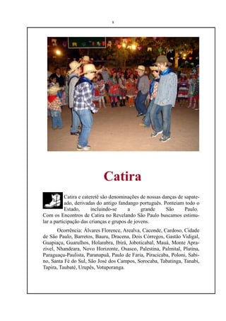 8




                            Catira
           Catira e cateretê são denominações de nossas danças de sapate-
           ado, derivadas do antigo fandango português. Ponteiam todo o
           Estado,      incluindo-se     a     grande     São     Paulo.
Com os Encontros de Catira no Revelando São Paulo buscamos estimu-
lar a participação das crianças e grupos de jovens.
       Ocorrência: Álvares Florence, Arealva, Caconde, Cardoso, Cidade
de São Paulo, Barretos, Bauru, Dracena, Dois Córregos, Gastão Vidigal,
Guapiaçu, Guarulhos, Holambra, Ibirá, Joboticabal, Mauá, Monte Apra-
zível, Nhandeara, Novo Horizonte, Osasco, Palestina, Palmital, Platina,
Paraguaçu-Paulista, Paranapuã, Paulo de Faria, Piracicaba, Poloni, Sabi-
no, Santa Fé do Sul, São José dos Campos, Sorocaba, Tabatinga, Tanabi,
Tapira, Taubaté, Urupês, Votuporanga.
 