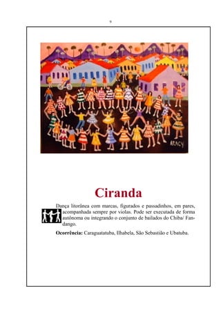 9




                 Ciranda
Dança litorânea com marcas, figurados e passadinhos, em pares,
  acompanhada sempre por violas. Pode ser executada de forma
  autônoma ou integrando o conjunto de bailados do Chiba/ Fan-
  dango.
Ocorrência: Caraguatatuba, Ilhabela, São Sebastião e Ubatuba.
 
