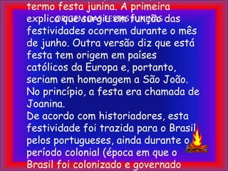 ORIGEM DAS FESTAS JUNINASExistem duas explicações para o termo festa junina. A primeira explica que surgiu em função das festividades ocorrem durante o mês de junho. Outra versão diz que está festa tem origem em países católicos da Europa e, portanto, seriam em homenagem a São João. No princípio, a festa era chamada de Joanina.De acordo com historiadores, esta festividade foi trazida para o Brasil pelos portugueses, ainda durante o período colonial (época em que o Brasil foi colonizado e governado por Portugal).