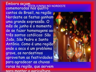 FESTA JUNINA NO NORDESTEEmbora sejam comemoradas nos quatro cantos do Brasil, na região Nordeste as festas ganham uma grande expressão. O mês de junho é o momento de se fazer homenagens aos três santos católicos: São João, São Pedro e Santo Antônio. Como é uma região onde a seca é um problema grave, os nordestinos aproveitam as festividades para agradecer as chuvas raras na região, que servem para manter a agricultura.