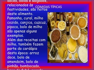 COMIDAS TÍPICASComo o mês de junho é a época da colheita do milho, grande parte dos doces, bolos e salgados, relacionados às festividades, são feitos deste alimento. Pamonha, cural, milho cozido, canjica, cuzcuz, pipoca, bolo de milho são apenas alguns exemplos.Além das receitas com milho, também fazem parte do cardápio desta época: arroz doce, bolo de amendoim, bolo de pinhão, bombocado, broa de fubá, cocada, pé-de-moleque, quentão, vinho quente, batata doce e muito mais.