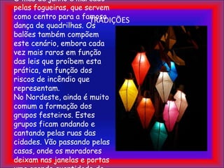 TRADIÇÕESAs tradições fazem parte das comemorações. O mês de junho é marcado pelas fogueiras, que servem como centro para a famosa dança de quadrilhas. Os balões também compõem este cenário, embora cada vez mais raros em função das leis que proíbem esta prática, em função dos riscos de incêndio que representam.No Nordeste, ainda é muito comum a formação dos grupos festeiros. Estes grupos ficam andando e cantando pelas ruas das cidades. Vão passando pelas casas, onde os moradores deixam nas janelas e portas uma grande quantidade de comidas e bebidas para serem degustadas pelos festeiros.