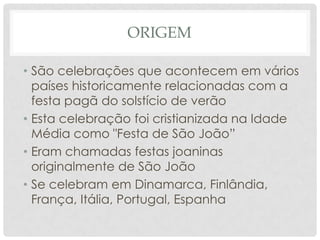 ORIGEM

• São celebrações que acontecem em vários
  países historicamente relacionadas com a
  festa pagã do solstício de verão
• Esta celebração foi cristianizada na Idade
  Média como "Festa de São João”
• Eram chamadas festas joaninas
  originalmente de São João
• Se celebram em Dinamarca, Finlândia,
  França, Itália, Portugal, Espanha
 