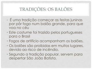 TRADIÇÕES: OS BALÕES

• É uma tradição começar as festas juninas
  por pôr fogo num balão grande, para que
  voa no céu
• Este costume foi trazido pelos portugueses
  para o Brasil
• Fogos de artifício acompanham os balões.
• Os balões são proibidas em muitos lugares,
  devido ao risco de incêndio.
• Segundo a tradição popular, servem para
  despertar São João Batista.
 