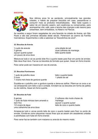 FESTAS JUNINAS



BISCOITOS


                   Nos últimos anos foi se perdendo, principalmente nas grandes
                   cidades, o hábito de preparar biscoitos em casa, passando-se a
                   consumir mais os produtos industrializados. Mas nada supera o
                   sabor de um biscoito caseiro, sem essências ou conservantes, para
                   acompanhar chá, café, para o lanche das crianças e até mesmo para
                   presentear, bem embalados, no Natal e na Páscoa.
As receitas a seguir foram resgatadas de uma fazenda na cidade de Araras, em São
Paulo e são das primeiras décadas deste século. Pertencem ao acervo da Família
Cannabrava. Experimente e volte a saborear os "biscoitinhos da vovó".


22. Biscoitos de Araruta

½ quilo de araruta                                 uma pitada de sal
3 gemas                                            duas colheres de manteiga
açúcar quanto quiser                               leite quanto baste
um pouco de erva doce
Mistura-se tudo e vai se pondo leite frio o quanto baste para ficar em ponto de enrolar.
Não deve ficar duro. Faz-se os biscoitos do formato que quiser. Assar em forno brando
Para variar pode ser maizena em vez de araruta.


23. Biscoitos Fluminenses

1 quilo de polvilho doce                           leite o quanto baste
2 ovos                                             1 pitada de sal
1 xícara mal cheia de gordura quente
Escalda-se o polvilho com a gordura quente e deixa-se esfriar. Põem-se os ovos e se
vai amassando com leite e sal à vontade. Enrolam-se os biscoitos em forma de palitos
ou de rodinha. Assar em forno quente.


24. Biscoitos de Fubá

6 gemas                                            2 colheres não muito cheias de
1 quilo de fubá mimoso bem amarelo e               manteiga
bem fino                                           açúcar o quanto quiser
1/2 xícara de água                                 leite de coco o quanto baste
uma colherinha de erva doce
Amassa-se tudo e vai-se pondo leite de coco o quanto bastar para ficar no ponto de
enrolar. Enrola-se como pequenas roscas finas que se assam em assadeiras untadas
e polvilhadas com fubá em forno brando
Para variar faz-se também com maizena ou araruta do mesmo modo.




   õ¿õ Lecão                               Centro de Difusão do Conhecimento Escoteiro ALDO CHIORATTO -   10
 