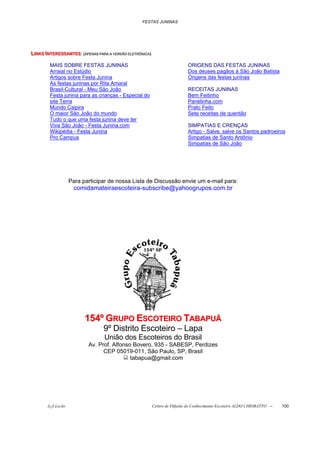 FESTAS JUNINAS




LIIINKS IINTERESSANTES::(((APENAS PARA A VERSÃO ELLETTRÔNIICA)))
L N KS N TERESSANTES A PENAS PARA A VERSÃO ELE TR ÔN ICA
L NKS NTERESSANTES APENAS PARA A VERSÃO E E RÔN CA

          MAIS SOBRE FESTAS JUNINAS                                                  ORIGENS DAS FESTAS JUNINAS
          Arraial no Estúdio                                                         Dos deuses pagãos à São João Batista
          Artigos sobre Festa Junina                                                 Origens das festas juninas
          As festas juninas por Rita Amaral
          Brasil-Cultural - Meu São João                                             RECEITAS JUNINAS
          Festa junina para as crianças - Especial do                                Bem Feitinho
          site Terra                                                                 Panelinha.com
          Mundo Caipira                                                              Prato Feito
          O maior São João do mundo                                                  Sete receitas de quentão
          Tudo o que uma festa junina deve ter
          Viva São João - Festa Junina.com                                           SIMPATIAS E CRENÇAS
          Wikipédia - Festa Junina                                                   Artigo - Salve, salve os Santos padroeiros
          Pro Campus                                                                 Simpatias de Santo Antônio
                                                                                     Simpatias de São João




                     Para participar de nossa Lista de Discussão envie um e-mail para:
                      comidamateiraescoteira-subscribe@yahoogrupos.com.br




                            154º GRUPO ESCOTEIRO TABAPUÃ
                                      9º Distrito Escoteiro – Lapa
                                       União dos Escoteiros do Brasil
                              Av. Prof. Alfonso Bovero, 935 - SABESP, Perdizes
                                    CEP 05019-011, São Paulo, SP, Brasil
                                               tabapua@gmail.com




         õ¿õ Lecão                                                 Centro de Difusão do Conhecimento Escoteiro ALDO CHIORATTO --   100
 
