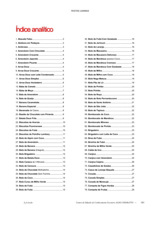 FESTAS JUNINAS




Índice analítico
1. Abacate Falso ....................................................3                 40. Bolo de Fubá Com Goiabada .........................16
2. Abóbora em Pedaços........................................3                         41. Bolo de Jerimum .............................................16
3. Ambrosia ............................................................3              42. Bolo de Laranja................................................16
4. Amendoim Com Chocolate ..............................4                              43. Bolo de Macaxeira ...........................................16
5. Amendoim Crocante .........................................4                        44. Bolo de Macaxeira Delicioso ..........................17
6. Amendoim Japonês ..........................................4                        45. Bolo de Mandioca (parece Coco)....................17
7. Amendoim Picante ............................................4                      46. Bolo de Mandioca Cremoso ...........................17
8. Arroz Doce .........................................................4               47. Bolo de Mandioca Com Goiabada .................18
9. Arroz Doce Crocante.........................................5                       48. Bolo de Milho ...................................................18
10. Arroz Doce com Leite Condensado...............5                                    49. Bolo de Milho com Coco.................................18
11. Arroz Doce Simples ........................................6                       50. Bolo Nega Maluca............................................19
12. Arroz Doce Verdadeiro ...................................6                         51. Bolo Pão de Ló ................................................19
13. Baba de Camelo ..............................................7                     52. Bolo de Pinhão ................................................20
14. Baba de Moça ..................................................7                   53. Bolo Pinhão......................................................20
15. Bala de Amendoim ..........................................8                       54. Bolo da Roça....................................................20
16. Bala de Queijo .................................................8                  55. Bolo de Rolo Pernambucano .........................20
17. Banana Caramelada ........................................8                        56. Bolo de Santo Antônio....................................21
18. Banana Especial..............................................8                     57. Bolo de São João ............................................22
19. Bananada de Casca .........................................9                       58. Bolo de Tapioca...............................................22
20. Bastão de Chocolate com Pimenta ...............9                                   59. Bombocado de Coco.......................................22
21. Batata Doce Frita .............................................9                   60. Bombocado de Mandioca ...............................22
22. Biscoitos de Araruta .......................................10                     61. Bombocado Mimoso .......................................23
23. Biscoitos Fluminenses ...................................10                        62. Bombocado de Pinhão....................................23
24. Biscoitos de Fubá ...........................................10                    63. Brigadeiro.........................................................23
25. Biscoitos de Polvilho Lambary ......................11                             64. Brigadeiro com Leite de Coco .......................23
26. Bolo de Aipim com Coco ................................11                          65. Broa de Fubá....................................................24
27. Bolo de Amendoim..........................................11                       66. Broinha de Fubá ..............................................24
28. Bolo de Banana ...............................................12                   67. Broinha de Milho Verde ..................................25
29. Bolo de Banana (Integral)................................12                        68. Calda de Uva ....................................................25
30. Bolo Brigadeiro ...............................................12                  69. Canjica..............................................................25
31. Bolo de Batata Doce .......................................13                      70. Canjica com Amendoim..................................25
32. Bolo Caneca de 3 Minutos ...............................13                         71. Canjica Caipira.................................................26
33. Bolo de Cenoura..............................................13                    72. Casadinhos de Goiaba....................................26
34. Bolo de Chocolate Molhadinho .......................14                             73. Casca de Laranja Glaçada ..............................27
35. Bolo de Chocolate Sem Farinha .....................14                              74. Cocada..............................................................27
36. Bolo de Coco ...................................................14                 75. Cocada Simples...............................................27
37. Bolo Curau de Milho Verde ............................15                           76. Cocada de Maracujá........................................27
38. Bolo de Fubá....................................................15                 77. Compota de Figos Verdes ..............................28
39. Bolo de Fubá....................................................15                 78. Compota de Frutas..........................................29




            õ¿õ Lecão                                                          Centro de Difusão do Conhecimento Escoteiro ALDO CHIORATTO --                         101
 
