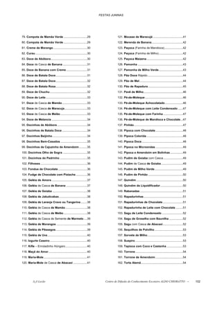 FESTAS JUNINAS




79. Compota de Mamão Verde .............................29                                121. Mousse de Maracujá .....................................41
80. Compota de Mamão Verde .............................29                                122. Merenda de Banana.......................................42
81. Creme de Morango ..........................................30                         123. Paçoca (Farinha de Mandioca).......................42
82. Curau ................................................................30              124. Paçoca (Farinha de Milho)..............................42
83. Doce de Abóbora.............................................30                        125. Paçoca Maizena .............................................42
84. Doce de Casca de Banana ..............................31                              126. Pamonha ........................................................43
85. Doce de Banana com Creme..........................31                                  127. Pamonha de Milho Verde..............................43
86. Doce de Batata Doce.......................................31                          128. Pão Doce Rápido............................................44
87. Doce de Batata Doce.......................................32                          129. Pão de Mel......................................................44
88. Doce de Batata Roxa.......................................32                          130. Pão de Rapadura ...........................................45
89. Doce de Chuchu ..............................................32                       131. Pavê de Milho.................................................46
90. Doce de Leite ...................................................33                   132. Pé-de-Moleque ...............................................46
91. Doce de Casca de Mamão...............................33                               133. Pé-de-Moleque Achocolatado ......................46
92. Doce de Casca de Maracuja............................33                               134. Pé-de-Moleque com Leite Condensado ......47
93. Doce de Casca de Melão .................................33                            135. Pé-de-Moleque com Farinha ........................47
94. Doce de Melancia ............................................34                       136. Pé-de-Moleque de Mandioca e Chocolate...47
95. Docinhos de Abóbora .....................................34                           137. Pinhão.............................................................47
96. Docinhos de Batata Doce ...............................34                             138. Pipoca com Chocolate ..................................48
97. Docinhos Beijinho...........................................34                        139. Pipoca Colorida .............................................48
98. Docinhos Bem-Casados .................................35                              140. Pipoca Doce ...................................................48
99. Docinhos de Cajuzinho de Amendoim..........35                                         141. Pipoca no Microondas ..................................49
100. Docinhos Olho de Sogra ..............................35                              142. Pipoca e Amendoim em Bolinhas................49
101. Docinhos do Pedrinho ..................................35                            143. Pudim de Goiaba com Casca ........................49
102. Filhoses ..........................................................36                144. Pudim de Casca de Goiaba ...........................49
103. Fondue de Chocolate....................................36                            145. Pudim de Milho Verde ...................................49
104. Fudge de Chocolate com Pistache..............36                                      146. Pudim de Pinhão ...........................................50
105. Geléia de Amora ............................................37                       147. Quindim ..........................................................50
106. Geléia de Casca de Banana ..........................37                               148. Quindim de Liquidificador ............................50
107. Geléia de Goiaba ...........................................38                       149. Rabanadas .....................................................51
108. Geléia de Jabuticabas...................................38                           150. Rapadurinhas.................................................51
109. Geléia de Laranja Cravo ou Tangerina........38                                       151. Rapadurinhas de Chocolate .........................51
110. Geléia de Casca de Mamão...........................38                                152. Rapadurinha de Leite com Chocolate .........51
111. Geléia de Casca de Melão .............................38                             153. Sagu de Leite Condensado ..........................52
112. Geléia de Casca de Semente de Marmelo ....39                                         154. Sagu de Groselha com Baunilha .................52
113. Geléia de Morangos ......................................39                          155. Sagu com Casca de Abacaxi.........................52
114. Geléia de Pêssegos.......................................39                          156. Sequilhos de Polvilho ...................................53
115. Geléia de Uva .................................................40                    157. Sorvete de Milho............................................53
116. Iogurte Caseiro ..............................................40                     158. Suspiro ...........................................................53
117. Kifle – Enroladinho Húngaro...........................40                             159. Tapioca com Coco e Castanha ....................53
118. Maçã do Amor................................................40                       160. Torrone ...........................................................54
119. Maria-Mole......................................................41                   161. Torrone de Amendoim ..................................54
120. Maria-Mole de Casca de Abacaxi .................41                                   162. Torta Alemã....................................................54




            õ¿õ Lecão                                                             Centro de Difusão do Conhecimento Escoteiro ALDO CHIORATTO --                        102
 