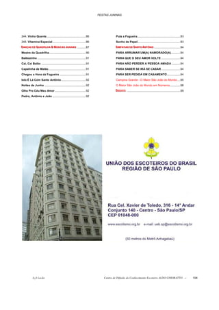 FESTAS JUNINAS




244. Vinho Quente .................................................86                   Pula a Fogueira......................................................93
245. Vitamina Especial ..........................................86                     Sonho de Papel......................................................93
DANÇAS DE QUADRIILHA & MÚSIICAS JUNIINAS ...........87
DANÇAS DE QUADR ILHA & MÚS ICAS JUN INAS
DANÇAS DE QUADR LHA & MÚS CAS JUN NAS                                                   SIIMPATIIAS DE SANTO ANTÔNIIO .................................94
                                                                                        S IMPAT IAS DE SANTO ANTÔN IO
                                                                                        S MPAT AS DE SANTO ANTÔN O
Mestre da Quadrilha ..............................................90                    PARA ARRUMAR UM(A) NAMORADO(A)............94
Balãozinho .............................................................91              PARA QUE O SEU AMOR VOLTE ........................94
Cai, Cai Balão ........................................................91               PARA NÃO PERDER A PESSOA AMADA ...........94
Capelinha de Melão...............................................91                     PARA SABER SE IRÁ SE CASAR ........................94
Chegou a Hora da Fogueira .................................91                           PARA SER PEDIDA EM CASAMENTO.................94
Isto É Lá Com Santo Antônio...............................92                            Campina Grande - O Maior São João do Mundo....95
Noites de Junho ....................................................92                  O Maior São João do Mundo em Números .............98
Olha Pro Céu Meu Amor .......................................92                         DEDIICO:: ...................................................................99
                                                                                        DED ICO:
                                                                                        DED CO
Pedro, Antônio e João ..........................................92




            õ¿õ Lecão                                                           Centro de Difusão do Conhecimento Escoteiro ALDO CHIORATTO --                             104
 