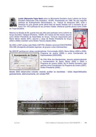FESTAS JUNINAS




          Lecão (Alexandre Fejes Neto) entra no Movimento Escoteiro como Lobinho do Grupo
          Escoteiro Botocudos (Vila Anastácio, 181SP). Promessado em 1966. No ano seguinte
          participa de Acampamento Demonstrativo, no Parque do Ibirapuera (SP), onde o
          destaque foi uma grande ponte pênsil feita de bambu testada com a travessia de um
          fusca. Em 1973 participa do seu primeiro Indaba. Afasta-se quando atuava como Chefe
da Tropa Escoteira.

Retorna na década de 90, quando leva seu filho para participar como Lobinho do
Grupo Escoteiro Tabapuã (Perdizes, 154SP). Em menos de três meses assume
como Diretor Presidente da Assembléia do Grupo. Torna-se responsável pelo
Ramo Sênior (desde 2001), assume o cargo de Diretor Presidente do Grupo
(2002 a 2008) e também como Diretor Técnico (desde 2005).

De 2002 a 2007 produz pela Rádio USP-FM o Boletim dominical ESCOTEIROS
ON-LINE (divulgando atividades regionais, de grupos e sites interessantes).

Na UEB-SP participa em várias coordenadorias: Comunicação (2003), Ramo Sênior (2004 a 2006),
                                     Programa de Jovens (2006) e como Coordenador de
                                     Espiritualidade (2005/2006).

                                      No Pólo Rota dos Bandeirantes, assume seqüencialmente
                                      a Coordenadoria do Ramo Sênior (2003 a 2005) e
                                      Programa de Jovens (2006). No 9º Distrito Escoteiro Lapa
                                      assume como Coordenador do Programa de Jovens (2007),
                                      Diretor Presidente (2008);...

Desde 2003 desenvolve e-books visando auxiliar os escotistas - todos disponibilizados
gratuitamente, eletronicamente, em versão PDF.




      õ¿õ Lecão                              Centro de Difusão do Conhecimento Escoteiro ALDO CHIORATTO --   106
 