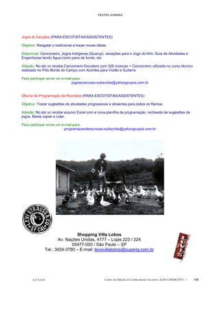 FESTAS JUNINAS




Jogos & Canções (PARA ESCOTISTAS/ASSISTENTES)

Objetivo: Resgatar o tradicional e trazer novas idéias.

Disponível: Cancioneiro, Jogos Indígenas (Quarup), variações para o Jogo do Kim, Guia de Atividades e
Engenhocas tendo Água como pano de fundo, etc.

Adesão: No ato vc recebe Cancioneiro Escoteiro com 326 músicas + Cancioneiro utilizado no curso técnico
realizado no Pólo Borda do Campo com Acordes para Violão e Guitarra

Para participar envie um e-mail para:
                               jogosecancoes-subscribe@yahoogrupos.com.br


Oficina de Programação de Reuniões (PARA ESCOTISTAS/ASSISTENTES)

Objetivo: Trazer sugestões de atividades progressivas e atraentes para todos os Ramos.

Adesão: No ato vc recebe arquivo Excel com a nova planilha de programação, recheada de sugestões de
jogos. Basta copiar e colar.

Para participar envie um e-mail para:
                          programacaodereunioes-subscribe@yahoogrupos.com.br




                               Shopping Villa Lobos
                      Av. Nações Unidas, 4777 – Lojas 223 / 224
                             05477-000 / São Paulo – SP
               Tel.: 3024-3780 – E-mail: levisvillalobos@superig.com.br




       õ¿õ Lecão                                     Centro de Difusão do Conhecimento Escoteiro ALDO CHIORATTO --   108
 