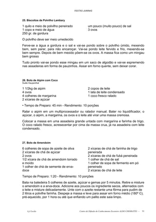 FESTAS JUNINAS



25. Biscoitos de Polvilho Lambary

1 quilo e meio de polvilho peneirado               um pouco (muito pouco) de sal
1 copo e meio de água                              3 ovos
250 gr. de gordura
O polvilho deve ser meio umedecido
Ferve-se a água a gordura e o sal e vai-se pondo sobre o polvilho úmido, mexendo
bem, sem parar, para não encaroçar. Vai-se pondo leite fervido e frio, mexendo-se
bem sempre. Depois de bem mexido põem-se os ovos. A massa fica como um mingau
bem grosso
Tudo pronto vai-se pondo esse mingau em um saco de algodão e vai-se espremendo
nas assadeiras em forma de pauzinhos. Assar em forno quente, sem deixar corar.



26. Bolo de Aipim com Coco
Suéle Haupenthal

1 1/2kg de aipim                                   2 copos de leite
4 ovos                                             1 lata de leite condensado
4 colheres de margarina                            1 coco fresco ralado
2 xícaras de açúcar
• Tempo de Preparo: 45 min - Rendimento: 10 porções
Ralar o aipim em um multiprocessador ou ralador manual. Bater no liquidificador, o
açúcar, o aipim, a margarina, os ovos e o leite até virar uma massa cremosa.
Colocar a massa em uma assadeira grande untada com margarina e farinha de trigo.
O coco ralado fresco, acresecentar por cima da massa crua, já na assadeira com leite
condensado.



27. Bolo de Amendoim

6 colheres de sopa de azeite de oliva              2 xícaras de chá de farinha de trigo
2 xícaras de chá de açúcar                         peneirada
2 ovos                                             2 xícaras de chá de fubá peneirada
1/2 xícara de chá de amendoim torrado              1 colher de chá de sal
e moído                                            1 colher de sopa de fermento em pó
1 colher de chá de semente de erva-                peneirado
doce                                               2 xícaras de chá de leite
Tempo de Preparo: 1:20 - Rendimento: 10 porções
Bata na batedeira 5 colheres de azeite, açúcar e gemas por 5 minutos. Retire e misture
o amendoim e a erva-doce. Adicione aos poucos os ingrediente secos, alternados com
o leite e misture delicadamente. Unte com o azeite restante uma fôrma para pudim de
2 litros e polvilhe farinha. Despeje a massa e leve para assar em forno médio (180º C),
pré-aquecido, por 1 hora ou até que enfiando um palito este saia limpo.



    õ¿õ Lecão                              Centro de Difusão do Conhecimento Escoteiro ALDO CHIORATTO -   11
 