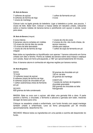 FESTAS JUNINAS



28. Bolo de Banana

7 colheres de açúcar                             1 colher de fermento em pó
9 colheres de farinha de trigo                   3 ovos
1 xícara de manteiga
Colocar tudo na tigela grande da batedeira. Ligar a batedeira e juntar, aos poucos, 1
xícara de leite. Bater bem. Colocar a massa obtida em tabuleiro untado, colocando
sobre a mesma rodelas de banana-nanica e polvilhando com açúcar e canela. Levar
para assar.


29. Bolo de Banana (Integral)

4 ovos inteiros                                  1 xícara de chá de aveia
6 bananas caturra cortadas em rodelas            2 xícaras de chá, não muito cheias, de
1/2 xícara de chá de óleo de canola              açúcar mascavo.
1/2 xícara de leite desnatado                    canela para salpicar
1 xícara de chá de farinha de trigo              1 colher de sopa de fermento em pó
integral
Bata todos os ingredientes no liquidificador com apenas 1 banana colocando em forma
untada com óleo e farinha. Ponha as rodelas de banana sobre essa massa e salpique
com canela. Assar em forno pré-aquecido, a 180° por aproximadamente 50 minutos.
Dica: A banana caturra é conhecida em algumas regiões por banana nanica.


30. Bolo Brigadeiro

MASSA                                            50 gramas de chocolate em pó
12 ovos                                          130 ml. de leite
12 colheres (sopa) de açúcar                     20 gramas de manteiga
9 colheres (sopa) de farinha de trigo
6 colheres (sopa) de chocolate em pó             COBERTURA
1 colher (sobremesa) cheia de fermento           1 receita de recheio de brigadeiro
em pó                                            chocolate granulado
                                                 200 gramas de chocolate ao leite
RECHEIO                                          hidrogenado
600 gramas de leite condensado

MASSA: Bata os ovos com o açúcar, até obter uma gemada fofa e clara. À parte
peneire a farinha, o chocolate, o fermento e adicione a gemada sem bater, mexendo
devagar de baixo para cima.
Coloque na assadeira untada e enfarinhada, com fundo forrado com papel manteiga
também untado e enfarinhado. Leve ao forno pré-aquecido por 35 minutos
aproximadamente. desenforme frio.

RECHEIO: Misture todos os ingredientes em uma panela e cozinhe até desprender do
fundo.




    õ¿õ Lecão                            Centro de Difusão do Conhecimento Escoteiro ALDO CHIORATTO -   12
 