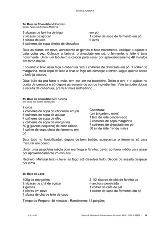 FESTAS JUNINAS




34. Bolo de Chocolate Molhadinho
Denise Aparecida Fonseca Medeiros

2 xícaras de farinha de trigo                    em pó
2 xícaras de açúcar                              1 colher de sopa de fermento em pó
1 xícara de leite                                6 ovos
6 colheres de sopa cheias de chocolate
Bata as claras em neve, acrescente as gemas e bate novamente, coloque o açúcar e
bata outra vez. Coloque a farinha, o chocolate em pó, o fermento, o leite e bata
novamente. Untar um tabuleiro e colocar para assar por aproximadamente 40 minutos
em forno médio.
Enquanto o bolo assa faça a cobertura com 2 colheres de chocolate em pó, 1 colher de
margarina, meio copo de leite e leve ao fogo até começar a ferver. Jogue quente sobre
o bolo já assado.
Dica: Não da pra fazer a mão, tem que ser na batedeira. Deixe o ovo e o açúcar no
ponto de gemada e só depois acrescente os outros ingredientes. Vale também dobrar
a receita da cobertura, pra ficar mais molhadinho...


35. Bolo de Chocolate Sem Farinha
ana paula dos Santos canteruccio

7 ovos
7 colheres de sopa de chocolate em pó            Cobertura:
7 colheres de sopa de açúcar                     (um brigadeiro mole)
4 colheres de sopa de óleo                       1 lata de leite condensado
2 colheres de sopa de margarina                  2 colheres de sopa margarina
50 g (pacote pequeno) de coco ralado             7 colheres de chocolate em pó
1 colher de sopa cheia de fermento em            50 ml de leite (rende mais)
pó
Bata tudo no liquidificador, depois de bem batido, acrescentar o fermento só para
misturar um pouco.
Untar uma assadeira média com manteiga e farinha. Levar ao forno médio para assar
por aproximadamente 25 minutos.
Recheio: Misturar tudo e levar ao fogo, até dissolver tudo. Depois de assado despejar
por cima.


36. Bolo de Coco

100g de margarina                                2 1/2 xícaras de chá de farinha de
2 xícaras de chá de açúcar                       mandioca peneirada
4 gemas                                          1 colher de café de sal
4 claras em neve                                 1 colher de sopa de fermento em pó
1 xícara de chá de leite de coco
Tempo de Preparo: 40 minutos - Rendimento: 12 porções



     õ¿õ Lecão                           Centro de Difusão do Conhecimento Escoteiro ALDO CHIORATTO -   14
 