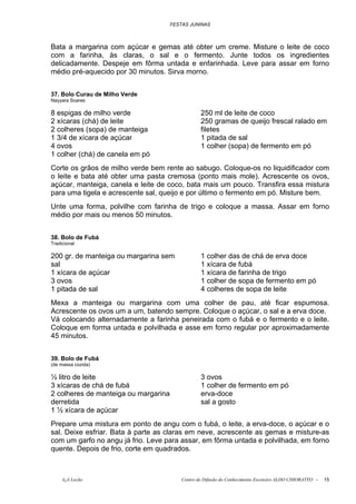FESTAS JUNINAS



Bata a margarina com açúcar e gemas até obter um creme. Misture o leite de coco
com a farinha, às claras, o sal e o fermento. Junte todos os ingredientes
delicadamente. Despeje em fôrma untada e enfarinhada. Leve para assar em forno
médio pré-aquecido por 30 minutos. Sirva morno.


37. Bolo Curau de Milho Verde
Nayyara Soares

8 espigas de milho verde                          250 ml de leite de coco
2 xícaras (chá) de leite                          250 gramas de queijo frescal ralado em
2 colheres (sopa) de manteiga                     filetes
1 3/4 de xícara de açúcar                         1 pitada de sal
4 ovos                                            1 colher (sopa) de fermento em pó
1 colher (chá) de canela em pó
Corte os grãos de milho verde bem rente ao sabugo. Coloque-os no liquidificador com
o leite e bata até obter uma pasta cremosa (ponto mais mole). Acrescente os ovos,
açúcar, manteiga, canela e leite de coco, bata mais um pouco. Transfira essa mistura
para uma tigela e acrescente sal, queijo e por último o fermento em pó. Misture bem.
Unte uma forma, polvilhe com farinha de trigo e coloque a massa. Assar em forno
médio por mais ou menos 50 minutos.


38. Bolo de Fubá
Tradicional

200 gr. de manteiga ou margarina sem              1 colher das de chá de erva doce
sal                                               1 xícara de fubá
1 xícara de açúcar                                1 xícara de farinha de trigo
3 ovos                                            1 colher de sopa de fermento em pó
1 pitada de sal                                   4 colheres de sopa de leite
Mexa a manteiga ou margarina com uma colher de pau, até ficar espumosa.
Acrescente os ovos um a um, batendo sempre. Coloque o açúcar, o sal e a erva doce.
Vá colocando alternadamente a farinha peneirada com o fubá e o fermento e o leite.
Coloque em forma untada e polvilhada e asse em forno regular por aproximadamente
45 minutos.


39. Bolo de Fubá
(de massa cozida)

½ litro de leite                                  3 ovos
3 xícaras de chá de fubá                          1 colher de fermento em pó
2 colheres de manteiga ou margarina               erva-doce
derretida                                         sal a gosto
1 ½ xícara de açúcar
Prepare uma mistura em ponto de angu com o fubá, o leite, a erva-doce, o açúcar e o
sal. Deixe esfriar. Bata à parte as claras em neve, acrescente as gemas e misture-as
com um garfo no angu já frio. Leve para assar, em fôrma untada e polvilhada, em forno
quente. Depois de frio, corte em quadrados.



     õ¿õ Lecão                            Centro de Difusão do Conhecimento Escoteiro ALDO CHIORATTO -   15
 