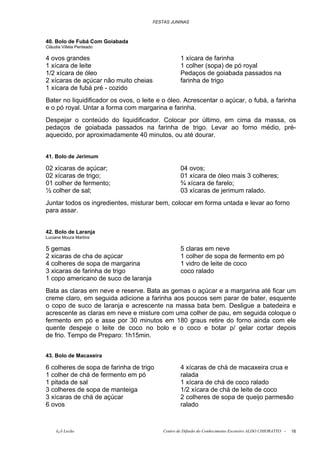 FESTAS JUNINAS



40. Bolo de Fubá Com Goiabada
Cláudia Villela Penteado

4 ovos grandes                                     1 xícara de farinha
1 xícara de leite                                  1 colher (sopa) de pó royal
1/2 xícara de óleo                                 Pedaços de goiabada passados na
2 xícaras de açúcar não muito cheias               farinha de trigo
1 xícara de fubá pré - cozido
Bater no liquidificador os ovos, o leite e o óleo. Acrescentar o açúcar, o fubá, a farinha
e o pó royal. Untar a forma com margarina e farinha.
Despejar o conteúdo do liquidificador. Colocar por último, em cima da massa, os
pedaços de goiabada passados na farinha de trigo. Levar ao forno médio, pré-
aquecido, por aproximadamente 40 minutos, ou até dourar.


41. Bolo de Jerimum

02 xícaras de açúcar;                              04 ovos;
02 xícaras de trigo;                               01 xícara de óleo mais 3 colheres;
01 colher de fermento;                             ¾ xícara de farelo;
½ colher de sal;                                   03 xícaras de jerimum ralado.
Juntar todos os ingredientes, misturar bem, colocar em forma untada e levar ao forno
para assar.


42. Bolo de Laranja
Luciane Moura Martins

5 gemas                                            5 claras em neve
2 xicaras de cha de açúcar                         1 colher de sopa de fermento em pó
4 colheres de sopa de margarina                    1 vidro de leite de coco
3 xicaras de farinha de trigo                      coco ralado
1 copo americano de suco de laranja
Bata as claras em neve e reserve. Bata as gemas o açúcar e a margarina até ficar um
creme claro, em seguida adicione a farinha aos poucos sem parar de bater, esquente
o copo de suco de laranja e acrescente na massa bata bem. Desligue a batedeira e
acrescente as claras em neve e misture com uma colher de pau, em seguida coloque o
fermento em pó e asse por 30 minutos em 180 graus retire do forno ainda com ele
quente despeje o leite de coco no bolo e o coco e botar p/ gelar cortar depois
de frio. Tempo de Preparo: 1h15min.


43. Bolo de Macaxeira

6 colheres de sopa de farinha de trigo             4 xícaras de chá de macaxeira crua e
1 colher de chá de fermento em pó                  ralada
1 pitada de sal                                    1 xícara de chá de coco ralado
3 colheres de sopa de manteiga                     1/2 xícara de chá de leite de coco
3 xícaras de chá de açúcar                         2 colheres de sopa de queijo parmesão
6 ovos                                             ralado



     õ¿õ Lecão                             Centro de Difusão do Conhecimento Escoteiro ALDO CHIORATTO -   16
 