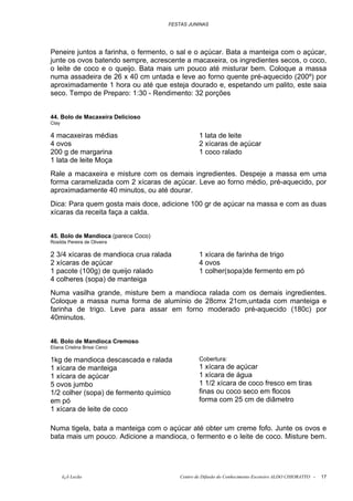 FESTAS JUNINAS




Peneire juntos a farinha, o fermento, o sal e o açúcar. Bata a manteiga com o açúcar,
junte os ovos batendo sempre, acrescente a macaxeira, os ingredientes secos, o coco,
o leite de coco e o queijo. Bata mais um pouco até misturar bem. Coloque a massa
numa assadeira de 26 x 40 cm untada e leve ao forno quente pré-aquecido (200º) por
aproximadamente 1 hora ou até que esteja dourado e, espetando um palito, este saia
seco. Tempo de Preparo: 1:30 - Rendimento: 32 porções


44. Bolo de Macaxeira Delicioso
Clay

4 macaxeiras médias                              1 lata de leite
4 ovos                                           2 xícaras de açúcar
200 g de margarina                               1 coco ralado
1 lata de leite Moça
Rale a macaxeira e misture com os demais ingredientes. Despeje a massa em uma
forma caramelizada com 2 xícaras de açúcar. Leve ao forno médio, pré-aquecido, por
aproximadamente 40 minutos, ou até dourar.
Dica: Para quem gosta mais doce, adicione 100 gr de açúcar na massa e com as duas
xícaras da receita faça a calda.


45. Bolo de Mandioca (parece Coco)
Rosilda Pereira de Oliveira

2 3/4 xícaras de mandioca crua ralada            1 xícara de farinha de trigo
2 xícaras de açúcar                              4 ovos
1 pacote (100g) de queijo ralado                 1 colher(sopa)de fermento em pó
4 colheres (sopa) de manteiga
Numa vasilha grande, misture bem a mandioca ralada com os demais ingredientes.
Coloque a massa numa forma de alumínio de 28cmx 21cm,untada com manteiga e
farinha de trigo. Leve para assar em forno moderado pré-aquecido (180c) por
40minutos.


46. Bolo de Mandioca Cremoso
Eliana Cristina Brissi Cenci

1kg de mandioca descascada e ralada              Cobertura:
1 xícara de manteiga                             1 xícara de açúcar
1 xícara de açúcar                               1 xícara de água
5 ovos jumbo                                     1 1/2 xícara de coco fresco em tiras
1/2 colher (sopa) de fermento químico            finas ou coco seco em flocos
em pó                                            forma com 25 cm de diâmetro
1 xícara de leite de coco

Numa tigela, bata a manteiga com o açúcar até obter um creme fofo. Junte os ovos e
bata mais um pouco. Adicione a mandioca, o fermento e o leite de coco. Misture bem.




       õ¿õ Lecão                         Centro de Difusão do Conhecimento Escoteiro ALDO CHIORATTO -   17
 