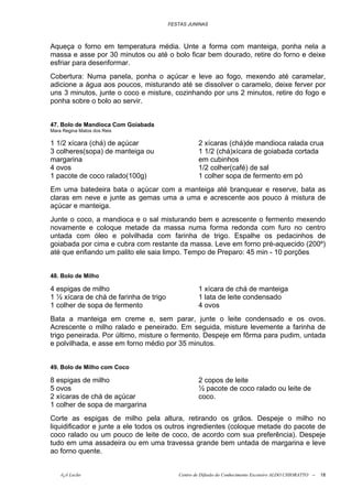 FESTAS JUNINAS



Aqueça o forno em temperatura média. Unte a forma com manteiga, ponha nela a
massa e asse por 30 minutos ou até o bolo ficar bem dourado, retire do forno e deixe
esfriar para desenformar.
Cobertura: Numa panela, ponha o açúcar e leve ao fogo, mexendo até caramelar,
adicione a água aos poucos, misturando até se dissolver o caramelo, deixe ferver por
uns 3 minutos, junte o coco e misture, cozinhando por uns 2 minutos, retire do fogo e
ponha sobre o bolo ao servir.


47. Bolo de Mandioca Com Goiabada
Mara Regina Matos dos Reis

1 1/2 xícara (chá) de açúcar                       2 xícaras (chá)de mandioca ralada crua
3 colheres(sopa) de manteiga ou                    1 1/2 (chá)xícara de goiabada cortada
margarina                                          em cubinhos
4 ovos                                             1/2 colher(café) de sal
1 pacote de coco ralado(100g)                      1 colher sopa de fermento em pó
Em uma batedeira bata o açúcar com a manteiga até branquear e reserve, bata as
claras em neve e junte as gemas uma a uma e acrescente aos pouco à mistura de
açúcar e manteiga.
Junte o coco, a mandioca e o sal misturando bem e acrescente o fermento mexendo
novamente e coloque metade da massa numa forma redonda com furo no centro
untada com óleo e polvilhada com farinha de trigo. Espalhe os pedacinhos de
goiabada por cima e cubra com restante da massa. Leve em forno pré-aquecido (200º)
até que enfiando um palito ele saia limpo. Tempo de Preparo: 45 min - 10 porções


48. Bolo de Milho

4 espigas de milho                                 1 xícara de chá de manteiga
1 ½ xícara de chá de farinha de trigo              1 lata de leite condensado
1 colher de sopa de fermento                       4 ovos
Bata a manteiga em creme e, sem parar, junte o leite condensado e os ovos.
Acrescente o milho ralado e peneirado. Em seguida, misture levemente a farinha de
trigo peneirada. Por último, misture o fermento. Despeje em fôrma para pudim, untada
e polvilhada, e asse em forno médio por 35 minutos.


49. Bolo de Milho com Coco

8 espigas de milho                                 2 copos de leite
5 ovos                                             ½ pacote de coco ralado ou leite de
2 xícaras de chá de açúcar                         coco.
1 colher de sopa de margarina
Corte as espigas de milho pela altura, retirando os grãos. Despeje o milho no
liquidificador e junte a ele todos os outros ingredientes (coloque metade do pacote de
coco ralado ou um pouco de leite de coco, de acordo com sua preferência). Despeje
tudo em uma assadeira ou em uma travessa grande bem untada de margarina e leve
ao forno quente.


    õ¿õ Lecão                              Centro de Difusão do Conhecimento Escoteiro ALDO CHIORATTO --   18
 
