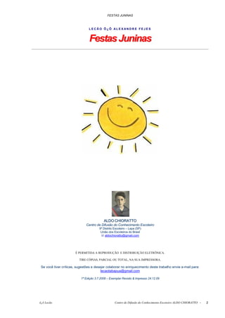 FESTAS JUNINAS



                                LECÃO Õ¿Õ ALEXANDRE FEJES


                                 Festas Juninas




                                           ALDO CHIORATTO
                               Centro de Difusão do Conhecimento Escoteiro
                                        9º Distrito Escoteiro – Lapa (SP)
                                         União dos Escoteiros do Brasil
                                            aldochioratto@gmail.com




                       É PERMITIDA A REPRODUÇÃO E DISTRIBUIÇÃO ELETRÔNICA.

                          TIRE CÓPIAS, PARCIAL OU TOTAL, NA SUA IMPRESSORA.

 Se você tiver críticas, sugestões e desejar colaborar no enriquecimento deste trabalho envie e-mail para:
                                         lecaotabapua@gmail.com

                           1ª Edição 3.7.2008 – Exemplar Revisto & Impresso 24.12.09




õ¿õ Lecão                                           Centro de Difusão do Conhecimento Escoteiro ALDO CHIORATTO -   2
 