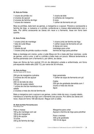 FESTAS JUNINAS



52. Bolo de Pinhão

1 xícara de pinhão cru                            1 xícara de leite
2 xícaras de açúcar                               3 colheres de margarina
2 xícaras de farinha de trigo                     4 ovos
1 xícara de maisena                               1 colher de fermento em pó
Moa os pinhões, bata bem as gemas, a margarina e o açúcar. Peneire e acrescente a
farinha de trigo, a maisena e o pinhão, juntando-se a massa alternadamente com o
leite. Por último acrescente as claras em neve e o fermento. Asse em forno bem
quente.

53. Bolo Pinhão

1 xícara (chá) de manteiga                        1 xícara (chá) de farinha de trigo
1 lata de Leite Moça                              1 colher (sopa) de fermento em pó
4 gemas                                           4 claras em neve
1 pitada de sal                                   manteiga para untar
1 xícara (chá) de pinhão cozido e moído           farinha de trigo para polvilhar
Bata a manteiga em creme, junte o Leite Moça em fio e bata até ficar cremoso. Junte
as gemas, uma a uma, o sal e o pinhão e bata mais um pouco. Misture lentamente a
farinha peneirada com o fermento e, por último, às claras.
Asse em fôrma de furo central (19 cm de diâmetro) untada e enfarinhada, em forno
pré-aquecido médio-alto (200 °C), por cerca de 30 minutos.


54. Bolo da Roça
Guiomar Soares de M. Oliveira

250 grs de margarina culinária                    trigo peneirada
2 xícaras de chá de açúcar                        1 colher de sopa de fermento em pó
6 ovos
200 ml de leite de côco                           Calda:
100 grs de queijo ralado                          250 grs de goiabada derretida com 1
1 xícara de chá de mandioca crua                  xícara e meia de chá de
ralada                                            água
2 xícaras e meia de chá de farinha de
Bata a margarina com o açúcar e as gemas. Junte o leite de coco, o queijo ralado,
mandioca e a farinha de trigo com o fermento aos poucos. Por último às claras em
neve. Asse em forno 180 até dourar. Regue com a calda.


55. Bolo de Rolo Pernambucano
Rosa Marya Colin

Para a massa                                      Margarina para untar
160 g de manteiga com sal                         Açúcar e farinha de trigo para polvilhar
160 g de margarina
330 g de açúcar                                   Para o recheio
10 ovos                                           330 g de goiabada
330 g de farinha de trigo                         160 ml de água


    õ¿õ Lecão                             Centro de Difusão do Conhecimento Escoteiro ALDO CHIORATTO --   20
 