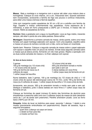 FESTAS JUNINAS




Massa: Bata a manteiga e a margarina com o açúcar até obter uma mistura clara e
homogênea. Coloque os ovos inteiros, um a um, misturando bem. Quando estiverem
bem incorporados, acrescente a farinha de trigo aos poucos e continue misturando,
para obter uma massa cremosa e fácil de espalhar.
Unte com margarina quatro assadeiras de 30 cm x 60 cm e polvilhe com farinha de
trigo. Espalhe a massa uniformemente nas assadeiras, numa espessura de 2
milímetros, e asse em forno preaquecido a 250ºC por 3 minutos. A massa não vai
crescer. Retire as assadeiras do forno.

Recheio: Bata a goiabada com a água no liquidificador. Leve ao fogo médio, mexendo
sempre, até obter o ponto de uma calda pastosa. Deixe esfriar.
Montagem: Desenforme a primeira camada de massa, ainda quente, sobre uma mesa
forrada com papel manteiga salpicado com açúcar. Com uma espátula, espalhe sobre
a massa um pouco do recheio e enrole com a mão, como se fosse um rocambole.
Aperte bem. Reserve. Coloque a segunda camada de massa sobre o papel salpicado
com açúcar e espalhe mais um pouco do recheio. Enrole essa segunda camada sobre
a massa que já estava pronta, formando um rolo mais grosso. Repita a operação com
as duas outras camadas de massa e, no final, salpique com açúcar.


56. Bolo de Santo Antônio

3 gemas                                         1/2 xícara (chá) de leite
150 g de manteiga (ou 1/2 xícara chá)           300 g de amendoim torrado e moído
1 1/2 xícara (chá) de açúcar                    sem pele e sem sal
100 g de farinha de rosca (ou 6                 3 claras batidas em neve firme
colheres de sopa)                               1 colher (sopa rasa) de fermento em pó
1 colher (sopa) de baunilha
Numa batedeira, bata 3 gemas, 150 g de manteiga (ou 1/2 xícara de chá) e 1 1/2
xícara (chá) de açúcar até esbranquiçar (cerca de 10 min). Junte 100 g de farinha de
rosca (ou 6 colheres de sopa), 1 colher (sopa) de baunilha e 1/2 xícara (chá) de leite.
Acrescente, aos poucos, 300 g de amendoim torrado e moído sem pele e sem sal.
Desligue a batedeira, junte 3 claras batidas em neve firme e 1 colher (sopa rasa) de
fermento em pó.
Coloque as forminhas de papel (número 0) dentro das forminhas de alumínio para
empadinhas e preencha cada uma com 2 colheres (sopa) de massa do bolo (deixando
cerca de 1 cm de borda sem preencher). Polvilhe amendoim picado. Leve ao forno
baixo (160ºC) por 35 min.
Simpatia: Antes de levar os bolinhos para assar, esconda 1 aliança, 1 dedal e uma
moeda (previamente embrulhados em papel-alumínio). Depois de assados, faça a
seguinte brincadeira:
      - quem tirar a aliança vai casar em breve
      - o dedal vai ficar para titia
      - a moeda vai ficar rico.




   õ¿õ Lecão                            Centro de Difusão do Conhecimento Escoteiro ALDO CHIORATTO --   21
 