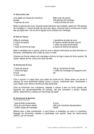 FESTAS JUNINAS




57. Bolo de São João

Uma tigela de massa de mandioca                Meio quilo de açúcar
lavada                                         100 gramas de manteiga
14 gemas de ovos                               1 xícara de leite de coco.
Bater as gemas dos ovos. Quando estas estiverem bem batidas, batem-se 100 gramas
de manteiga e 1 xícara de leite de coco sem água. Junta-se tudo e continua-se a bater
até que ligue bem. Vai ao forno regular numa untada com manteiga.


58. Bolo de Tapioca

200g de manteiga                               1 garrafinha de leite de coco
2 copos de açúcar                              A mesma medida de leite comum
4 ovos                                         1 colher de sopa de fermento
1 copo de farinha de trigo                     2 copos de farinha de tapioca
Bata a manteiga com o açúcar, junte os ovos e depois acrescente as duas farinhas e o
fermento, intercalando com o leite de coco e o leite.
Coloque em forma untada com manteiga e farinha de trigo e asse em forno quente. Se
quiser, depois de frio, cubra com doce de leite.


59. Bombocado de Coco

½ quilo de açúcar                              100 gr. de farinha de trigo
1 xícara de água                               1 colher de manteiga ou margarina sem
6 ovos                                         sal
½ coco ralado

Com o açúcar e a água faça uma calda em ponto de fio. Deixe esfriar um pouco e
coloque os ovos levemente batidos pouco a pouco, misturando bem. Acrescente o
coco ralado e por último a farinha de trigo peneirada.
Unte as forminhas com margarina, despeje a massa e leve ao forno quente pré-
aquecido por aproximadamente 20 minutos, até que comecem a dourar. Espere
esfriar, desenforme e coloque em forminhas de papel


60. Bombocado de Mandioca
Cristina Rodarte Nascimento

1 lata de leite condensado                     4 ovos
150 g de coco fresco ralado                    400 g de mandioca descascada e
1 colher (sopa) de manteiga                    ralada
Misture bem o leite condensado, o coco fresco, a manteiga, os ovos e a mandioca.
Despeje em forminhas untadas e polvilhadas com açúcar. Asse em banho-maria
(200ºC), por 40 minutos.




    õ¿õ Lecão                          Centro de Difusão do Conhecimento Escoteiro ALDO CHIORATTO --   22
 