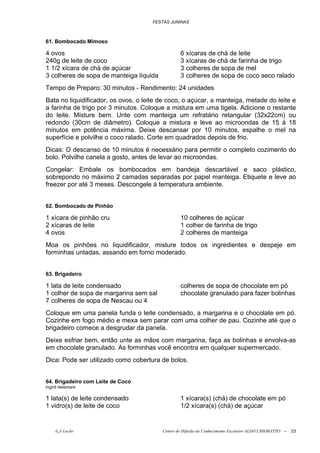 FESTAS JUNINAS



61. Bombocado Mimoso

4 ovos                                           6 xícaras de chá de leite
240g de leite de coco                            3 xícaras de chá de farinha de trigo
1 1/2 xícara de chá de açúcar                    3 colheres de sopa de mel
3 colheres de sopa de manteiga líquida           3 colheres de sopa de coco seco ralado
Tempo de Preparo: 30 minutos - Rendimento: 24 unidades
Bata no liquidificador, os ovos, o leite de coco, o açúcar, a manteiga, metade do leite e
a farinha de trigo por 3 minutos. Coloque a mistura em uma tigela. Adicione o restante
do leite. Misture bem. Unte com manteiga um refratário retangular (32x22cm) ou
redondo (30cm de diâmetro). Coloque a mistura e leve ao microondas de 15 à 18
minutos em potência máxima. Deixe descansar por 10 minutos, espalhe o mel na
superfície e polvilhe o coco ralado. Corte em quadrados depois de frio.
Dicas: O descanso de 10 minutos é necessário para permitir o completo cozimento do
bolo. Polvilhe canela a gosto, antes de levar ao microondas.
Congelar: Embale os bombocados em bandeja descartável e saco plástico,
sobrepondo no máximo 2 camadas separadas por papel manteiga. Etiquete e leve ao
freezer por até 3 meses. Descongele à temperatura ambiente.


62. Bombocado de Pinhão

1 xícara de pinhão cru                           10 colheres de açúcar
2 xícaras de leite                               1 colher de farinha de trigo
4 ovos                                           2 colheres de manteiga
Moa os pinhões no liquidificador, misture todos os ingredientes e despeje em
forminhas untadas, assando em forno moderado.


63. Brigadeiro

1 lata de leite condensado                       colheres de sopa de chocolate em pó
1 colher de sopa de margarina sem sal            chocolate granulado para fazer bolinhas
7 colheres de sopa de Nescau ou 4
Coloque em uma panela funda o leite condensado, a margarina e o chocolate em pó.
Cozinhe em fogo médio e mexa sem parar com uma colher de pau. Cozinhe até que o
brigadeiro comece a desgrudar da panela.
Deixe esfriar bem, então unte as mãos com margarina, faça as bolinhas e envolva-as
em chocolate granulado. As forminhas você encontra em qualquer supermercado.
Dica: Pode ser utilizado como cobertura de bolos.


64. Brigadeiro com Leite de Coco
ingrid delamare

1 lata(s) de leite condensado                    1 xícara(s) (chá) de chocolate em pó
1 vidro(s) de leite de coco                      1/2 xícara(s) (chá) de açúcar


    õ¿õ Lecão                            Centro de Difusão do Conhecimento Escoteiro ALDO CHIORATTO --   23
 