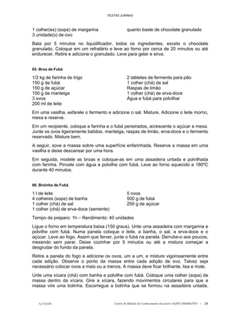 FESTAS JUNINAS



1 colher(es) (sopa) de margarina                quanto baste de chocolate granulado
3 unidade(s) de ovo
Bata por 5 minutos no liquidificador, todos os ingredientes, exceto o chocolate
granulado. Coloque em um refratário e leve ao forno por cerca de 20 minutos ou até
endurecer. Retire e adicione o granulado. Leve para gelar e sirva.


65. Broa de Fubá

1/2 kg de farinha de trigo                      2 tabletes de fermento para pão
150 g de fubá                                   1 colher (chá) de sal
150 g de açúcar                                 Raspas de limão
100 g de manteiga                               1 colher (chá) de erva-doce
3 ovos                                          Água e fubá para polvilhar
200 ml de leite
Em uma vasilha, esfarele o fermento e adicione o sal. Misture. Adicione o leite morno,
mexa e reserve.
Em um recipiente, coloque a farinha e o fubá peneirados, acrescente o açúcar e mexa.
Junte os ovos ligeiramente batidos, manteiga, raspas de limão, erva-doce e o fermento
reservado. Misture bem.
A seguir, sove a massa sobre uma superfície enfarinhada. Reserve a massa em uma
vasilha e deixe descansar por uma hora.
Em seguida, modele as broas e coloque-as em uma assadeira untada e polvilhada
com farinha. Pincele com água e polvilhe com fubá. Leve ao forno aquecido a 180ºC
durante 40 minutos.


66. Broinha de Fubá

1 l de leite                                    5 ovos
4 colheres (sopa) de banha                      500 g de fubá
1 colher (chá) de sal                           250 g de açúcar
1 colher (chá) de erva-doce (semente)
Tempo de preparo: 1h – Rendimento: 40 unidades
Ligue o forno em temperatura baixa (150 graus). Unte uma assadeira com margarina e
polvilhe com fubá. Numa panela coloque o leite, a banha, o sal, a erva-doce e o
açúcar. Leve ao fogo. Assim que ferver, junte o fubá na panela. Derrube-o aos poucos,
mexendo sem parar. Deixe cozinhar por 5 minutos ou até a mistura começar a
desgrudar do fundo da panela.
Retire a panela do fogo e adicione os ovos, um a um, e misture vigorosamente entre
cada adição. Observe o ponto da massa entre cada adição de ovo. Talvez seja
necessário colocar ovos a mais ou a menos. A massa deve ficar brilhante, lisa e mole.
Unte uma xícara (chá) com banha e polvilhe com fubá. Coloque uma colher (sopa) da
massa dentro da xícara. Gire a xícara, fazendo movimentos circulares para que a
massa vire uma bolinha. Escorregue a bolinha que se formou na assadeira untada.


   õ¿õ Lecão                            Centro de Difusão do Conhecimento Escoteiro ALDO CHIORATTO --   24
 