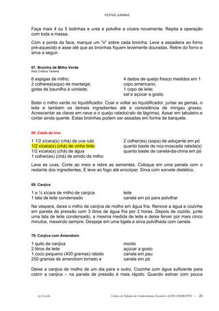 FESTAS JUNINAS



Faça mais 4 ou 5 bolinhas e unte e polvilhe a xícara novamente. Repita a operação
com toda a massa.
Com a ponta da faca, marque um "x" sobre cada broinha. Leve a assadeira ao forno
pré-aquecido e asse até que as broinhas fiquem levemente douradas. Retire do forno e
sirva a seguir.


67. Broinha de Milho Verde
Kely Cristina Teixeira

6 espigas de milho;                               4 dedos de queijo fresco medidos em 1
2 colheres(sopa) de manteiga;                     copo americano;
gotas de baunilha à vontade;                      1 copo de leite;
                                                  sal e açúcar a gosto.
Bater o milho verde no liquidificador. Coar e voltar ao liquidificador, juntar as gemas, o
leite e também os demais ingredientes até a consistência de mingau grosso.
Acrescentar as claras em neve e o queijo ralado(ralo de lágrima). Assar em tabuleiro e
cortar ainda quente. Estas broinhas podem ser assadas em forma de barquete.


68. Calda de Uva

1 1/2 xícara(s) (chá) de uva rubi                 2 colher(es) (sopa) de adoçante em pó
1/2 xícara(s) (chá) de vinho tinto                quanto baste de noz-moscada ralada(s)
1/2 xícara(s) (chá) de água                       quanto baste de canela-da-china em pó
1 colher(es) (chá) de amido de milho
Lave as uvas, Corte ao meio e retire as sementes. Coloque em uma panela com o
restante dos ingredientes, E leve ao fogo até encorpar. Sirva com sorvete dietético.


69. Canjica

1 e ½ xícara de milho de canjica                  leite
1 lata de leite condensado                        canela em pó para polvilhar
Na véspera, deixe o milho de canjica de molho em água fria. Renove a água e cozinhe
em panela de pressão com 3 litros de água fria por 2 horas. Depois de cozido, junte
uma lata de leite condensado, a mesma medida de leite e deixe ferver por mais cinco
minutos, mexendo sempre. Despeje em uma tigela e sirva polvilhada com canela.


70. Canjica com Amendoim

1 quilo de canjica                                moído
2 litros de leite                                 açúcar a gosto
1 coco pequeno (400 gramas) ralado                canela em pau
250 gramas de amendoim torrado e                  canela em pó

Deixe a canjica de molho de um dia para o outro. Cozinhe com água suficiente para
cobrir a canjica – na panela de pressão é mais rápido. Quando estiver com pouca



     õ¿õ Lecão                            Centro de Difusão do Conhecimento Escoteiro ALDO CHIORATTO --   25
 