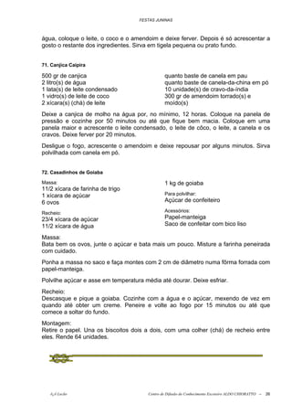 FESTAS JUNINAS



água, coloque o leite, o coco e o amendoim e deixe ferver. Depois é só acrescentar a
gosto o restante dos ingredientes. Sirva em tigela pequena ou prato fundo.


71. Canjica Caipira

500 gr de canjica                               quanto baste de canela em pau
2 litro(s) de água                              quanto baste de canela-da-china em pó
1 lata(s) de leite condensado                   10 unidade(s) de cravo-da-índia
1 vidro(s) de leite de coco                     300 gr de amendoim torrado(s) e
2 xícara(s) (chá) de leite                      moído(s)
Deixe a canjica de molho na água por, no mínimo, 12 horas. Coloque na panela de
pressão e cozinhe por 50 minutos ou até que fique bem macia. Coloque em uma
panela maior e acrescente o leite condensado, o leite de côco, o leite, a canela e os
cravos. Deixe ferver por 20 minutos.
Desligue o fogo, acrescente o amendoim e deixe repousar por alguns minutos. Sirva
polvilhada com canela em pó.


72. Casadinhos de Goiaba

Massa:                                          1 kg de goiaba
11/2 xícara de farinha de trigo
1 xícara de açúcar                              Para polvilhar:
6 ovos                                          Açúcar de confeiteiro

Recheio:                                        Acessórios:
23/4 xícara de açúcar                           Papel-manteiga
11/2 xícara de água                             Saco de confeitar com bico liso

Massa:
Bata bem os ovos, junte o açúcar e bata mais um pouco. Misture a farinha peneirada
com cuidado.
Ponha a massa no saco e faça montes com 2 cm de diâmetro numa fôrma forrada com
papel-manteiga.
Polvilhe açúcar e asse em temperatura média até dourar. Deixe esfriar.
Recheio:
Descasque e pique a goiaba. Cozinhe com a água e o açúcar, mexendo de vez em
quando até obter um creme. Peneire e volte ao fogo por 15 minutos ou até que
comece a soltar do fundo.
Montagem:
Retire o papel. Una os biscoitos dois a dois, com uma colher (chá) de recheio entre
eles. Rende 64 unidades.




   õ¿õ Lecão                            Centro de Difusão do Conhecimento Escoteiro ALDO CHIORATTO --   26
 