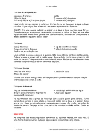 FESTAS JUNINAS



73. Casca de Laranja Glaçada

cascas de 8 laranjas                              calda
1 litro de água                                   3 xícaras (chá) de açúcar
1 xícara (chá) de açúcar para glaçar              2 xícaras (chá) de água
Lavar muito bem as cascas e cortar em tirinhas. Levar ao fogo com a água e deixar
cozinhar. Jogar a água fora e lavar as cascas em água corrente. Reservar.
CALDA: Em uma panela colocar o açúcar e a água e levar ao fogo para ferver.
Quando começar a engrossar, acrescentar as cascas e deixar no fogo até que elas
fiquem cozidas. Pode servir gelada com calda ou retirar, escorrer em uma peneira e
depois passar no açúcar e deixar secar.


74. Cocada

500 g. de açúcar                                  1 kg. de coco fresco ralado
1 copo americano de água                          1 lata de leite condensado.
1 colher de sopa de glucose
Leve ao fogo o açúcar, a água e a glucose. Não mexa até dar ponto de calda grossa.
Colocar o coco e mexer até a calda secar. Junte o leite condensado mexendo até
soltar da panela. Coloque no mármore e bata até esfriar. Modele as cocadas com duas
colheres e depois coloque-as em forminhas de papel.


75. Cocada Simples

1 lata de leite moça                              1 pacote de coco
2 latas de açúcar
Misture tudo e leve ao fogo baixo até desprender da panela mexendo sempre. Na pia
(mármore) deixe esfriar, e corte.


76. Cocada de Maracujá

1 kg de coco ralado fresco                        4 copos (tipo americano) de água
2 copos (tipo americano) de polpa de              1,400 kg de açúcar
maracujá (4 maracujás)
No liquidificador bata a polpa de maracujá com a água, passe pela peneira. Numa
panela leve ao fogo o coco ralado, o maracujá batido com a água e o açúcar. Deixe
apurar por 1 hora aproximadamente, mexendo sempre para não grudar, até soltar do
fundo da panela. Despeje sobre uma pedra de mármore e deixe esfriar. Corte as
cocadas.


COMPOTAS

As compotas são doces preparados com frutas ou legumes inteiros, em calda rala. É
uma forma de conservar as frutas de estação para consumi-las o ano inteiro.



   õ¿õ Lecão                              Centro de Difusão do Conhecimento Escoteiro ALDO CHIORATTO --   27
 