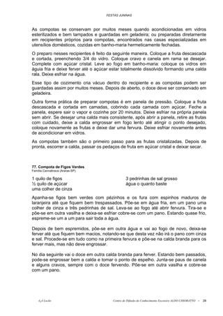 FESTAS JUNINAS



As compotas se conservam por muitos meses quando acondicionadas em vidros
esterilizados e bem tampados e guardadas em geladeira; ou preparadas diretamente
em recipientes próprios para compotas, encontrados nas casas especializadas em
utensílios domésticos, cozidas em banho-maria hermeticamente fechadas.
O preparo nesses recipientes é feito da seguinte maneira. Coloque a fruta descascada
e cortada, preenchendo 3/4 do vidro. Coloque cravo e canela em rama se desejar.
Complete com açúcar cristal. Leve ao fogo em banho-maria: coloque os vidros em
águia fria e deixe ferver até o açúcar estar totalmente dissolvido formando uma calda
rala. Deixe esfriar na água.
Esse tipo de cozimento cria vácuo dentro do recipiente e as compotas podem ser
guardadas assim por muitos meses. Depois de aberto, o doce deve ser conservado em
geladeira.
Outra forma prática de preparar compotas é em panela de pressão. Coloque a fruta
descascada e cortada em camadas, cobrindo cada camada com açúcar. Feche a
panela, espere sair o vapor e cozinhe por 20 minutos. Deixe esfriar na própria panela
sem abrir. Se desejar uma calda mais consistente, após abrir a panela, retire as frutas
com cuidado, deixe a calda engrossar em fogo lento até atingir o ponto desejado,
coloque novamente as frutas e deixe dar uma fervura. Deixe esfriar novamente antes
de acondicionar em vidros.
As compotas também são o primeiro passo para as frutas cristalizadas. Depois de
pronta, escorrer a calda, passar os pedaços de fruta em açúcar cristal e deixar secar.



77. Compota de Figos Verdes
Família Cannabrava (Araras-SP)

1 quilo de figos                                3 pedrinhas de sal grosso
½ quilo de açúcar                               água o quanto baste
uma colher de cinza
Apanha-se figos bem verdes com pézinhos e os fura com espinhos maduros de
laranjeira até que fiquem bem trespassados. Põe-se em água fria, em um pano uma
colher de cinza e três pedrinhas de sal. Leva-se ao fogo até abrir fervura. Tira-se e
põe-se em outra vasilha e deixa-se esfriar cobre-se com um pano. Estando quase frio,
espreme-se um a um para sair toda a água.

Depois de bem espremidos, põe-se em outra água e vai ao fogo de novo, deixa-se
ferver até que fiquem bem macios, notando-se que desta vez não irá o pano com cinza
e sal. Procede-se em tudo como na primeira fervura e põe-se na calda branda para os
ferver mais, mas não deve engrossar.

No dia seguinte vai o doce em outra calda branda para ferver. Estando bem passados,
pode-se engrossar bem a calda e tomar o ponto de espelho. Junta-se paus de canela
e alguns cravos, sempre com o doce fervendo. Põe-se em outra vasilha e cobre-se
com um pano.




    õ¿õ Lecão                           Centro de Difusão do Conhecimento Escoteiro ALDO CHIORATTO --   28
 