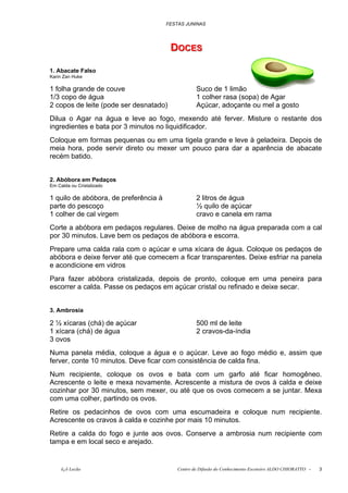FESTAS JUNINAS




                                        DOCES
                                        DOCES

1. Abacate Falso
Karin Zan Huke

1 folha grande de couve                            Suco de 1 limão
1/3 copo de água                                   1 colher rasa (sopa) de Agar
2 copos de leite (pode ser desnatado)              Açúcar, adoçante ou mel a gosto
Dilua o Agar na água e leve ao fogo, mexendo até ferver. Misture o restante dos
ingredientes e bata por 3 minutos no liquidificador.
Coloque em formas pequenas ou em uma tigela grande e leve à geladeira. Depois de
meia hora, pode servir direto ou mexer um pouco para dar a aparência de abacate
recém batido.


2. Abóbora em Pedaços
Em Calda ou Cristalizado

1 quilo de abóbora, de preferência à               2 litros de água
parte do pescoço                                   ½ quilo de açúcar
1 colher de cal virgem                             cravo e canela em rama
Corte a abóbora em pedaços regulares. Deixe de molho na água preparada com a cal
por 30 minutos. Lave bem os pedaços de abóbora e escorra.
Prepare uma calda rala com o açúcar e uma xícara de água. Coloque os pedaços de
abóbora e deixe ferver até que comecem a ficar transparentes. Deixe esfriar na panela
e acondicione em vidros
Para fazer abóbora cristalizada, depois de pronto, coloque em uma peneira para
escorrer a calda. Passe os pedaços em açúcar cristal ou refinado e deixe secar.


3. Ambrosia

2 ½ xícaras (chá) de açúcar                        500 ml de leite
1 xícara (chá) de água                             2 cravos-da-índia
3 ovos
Numa panela média, coloque a água e o açúcar. Leve ao fogo médio e, assim que
ferver, conte 10 minutos. Deve ficar com consistência de calda fina.
Num recipiente, coloque os ovos e bata com um garfo até ficar homogêneo.
Acrescente o leite e mexa novamente. Acrescente a mistura de ovos à calda e deixe
cozinhar por 30 minutos, sem mexer, ou até que os ovos comecem a se juntar. Mexa
com uma colher, partindo os ovos.
Retire os pedacinhos de ovos com uma escumadeira e coloque num recipiente.
Acrescente os cravos à calda e cozinhe por mais 10 minutos.
Retire a calda do fogo e junte aos ovos. Conserve a ambrosia num recipiente com
tampa e em local seco e arejado.


     õ¿õ Lecão                             Centro de Difusão do Conhecimento Escoteiro ALDO CHIORATTO -   3
 
