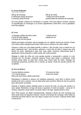 FESTAS JUNINAS



81. Creme de Morango
marcus vinicius montassier

500 gr de morango                                500 gr de ricota
6 colher(es) (sopa) de açúcar                    1 lata(s) de creme de leite
2 xícara(s) (chá) de leite                       quanto baste de essência de morango
Em uma panela, coloque os morangos e o açúcar. Ferva por alguns minutos, coloque
no liquidificador os morangos e os outros ingredientes e bata bem. Leve à geladeira,
sirva bem gelado.



82. Curau

10 espigas médias de milho verde                 1 pitada de sal
2 litros de leite integral                       canela em pó
3 xícaras de chá de açúcar
Depois de limpas e lavadas, rale as espigas em um ralador comum de cozinha. Passe
uma colher pelos sabugos para extrair mais sumo e misture-o ao milho ralado.
Coloque o milho em uma tigela grande e misture 1 litro de leite. Coe a massa em um
pano, apertando bem. Aos poucos, adicione o outro litro de leite à massa que está
dentro do pano, apertando-o para tirar mais caldo. Continue adicionando leite e
apertando o pano enquanto o caldo coado sair muito amarelo.
Despeje o caldo de milho em uma panela grande e acrescente o açúcar e o sal.
Cozinhe por 45 minutos, mexendo sempre. Prove para testar o cozimento. Você
também pode saber se está bem cozido pelo cheiro forte de milho. Despeje em
recipientes pequenos; polvilhe com a canela, se quiser. Pode ser servido quente, frio
ou gelado.


83. Doce de Abóbora

3 kg de abóbora madura                           10 cravos da índia
1 e ½ kg de açúcar                               3 paus de canela
500 g de coco fresco ralado (opcional)
Descasque a abóbora e pique-a em pedaços pequenos. Lave bem e ponha numa
panela junto com o açúcar. Leve ao fogo baixo para cozinhar. Mexa de vez em quando
para não grudar na panela.
Quando a abóbora estiver desfeita junte os cravos da índia, os paus de canela e o
coco ralado. Mantenha no fogo até secar e aparecer o fundo da panela – cerca de 15
minutos. Quando o doce estiver no ponto retire-o do fogo, espere esfriar e sirva.
Dica: Para causar um efeito impressionante, coloque-o dentro de uma moranga que
deve estar limpa da seguinte maneira: recorte uma tampa da moranga, retire todas as
sementes da parte interna, lave com água e seque com um pano. Coloque dentro dela
o doce já frio.




    õ¿õ Lecão                            Centro de Difusão do Conhecimento Escoteiro ALDO CHIORATTO --   30
 