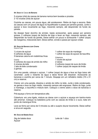 FESTAS JUNINAS



84. Doce de Casca de Banana

5 xícaras (chá) de cascas de banana nanica bem lavadas e picadas
2 1/2 xícaras (chá) de açúcar
Cozinhe as cascas, em pouca água, até amolecerem. Retire do fogo e escorra. Bata
as cascas com um pouco de água no liquidificador e passe por peneira grossa. Junte o
açúcar e leve novamente ao fogo, mexendo sempre, até desprender do fundo da
panela.
Se desejar fazer docinho de enrolar, basta acrescentar, após passar por peneira
grossa, 2 colheres (sopa) de farinha de trigo e levar ao fogo, mexendo sempre, até
desprender do fundo da panela. Deixe esfriar um pouco e acrescente 1 colher (sopa)
de margarina, misturando bem. Deixe esfriar, enrole e passe por açúcar cristal.


85. Doce de Banana com Creme
Rosaura Fraga

½ xícara de açúcar                                1 colher de sopa de manteiga
5 colheres de água                                1 colher de sopa de açúcar de baunilha
5 bananas caturra em rodelinhas finas
                                                  Cobertura:
Creme:                                            1 xícara de açúcar
5 colheres de sopa de amido de milho              2 claras
4 xícaras de leite                                2 colheres (sopa) de suco de limão
1 lata de leite condensado                        1 colher (sopa) de raspas de limão
2 gemas
Em uma panela, coloque o açúcar, 1 colher (sopa) de água e leve ao fogo baixo até
caramelar. Junte o restante da água e deixe ferver até dissolver. Acrescente as
bananas e cozinhe por cerca de 1 minuto. Despeje em um refratário médio (19 x 31
cm) e reserve.
Creme: em uma panela, dissolva o amido de milho no leite. Junte o leite condensado,
as gemas e leve ao fogo médio, mexendo sempre até engrossar. Retire do fogo, junte
a manteiga, a baunilha e misture bem. Coloque o creme sobre o doce de bananas e
reserve.
Pré-aqueça o forno em temperatura alta.
Cobertura: em uma tigela, misture as claras com o açúcar e aqueça em banho-maria
até amornar. Coloque na batedeira junto com as cascas de limão e o suco, bata em
ponto de merengue firme.
Leve ao forno por cerca de 5 minutos ou até o suspiro dourar levemente. Deixe esfriar
e sirva em seguida.


86. Doce de Batata Doce

2kg de batata doce                                Leite de 1 côco
Açúcar




    õ¿õ Lecão                             Centro de Difusão do Conhecimento Escoteiro ALDO CHIORATTO --   31
 